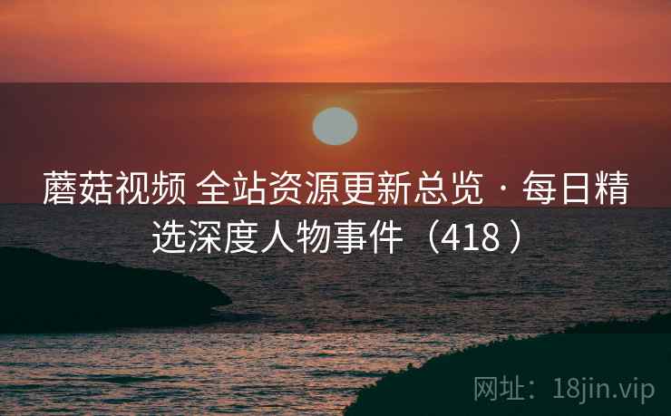 蘑菇视频 全站资源更新总览 · 每日精选深度人物事件(418 ) 蘑菇视频 全站资源更新总览 · 每日精选深度人物事件(418 )