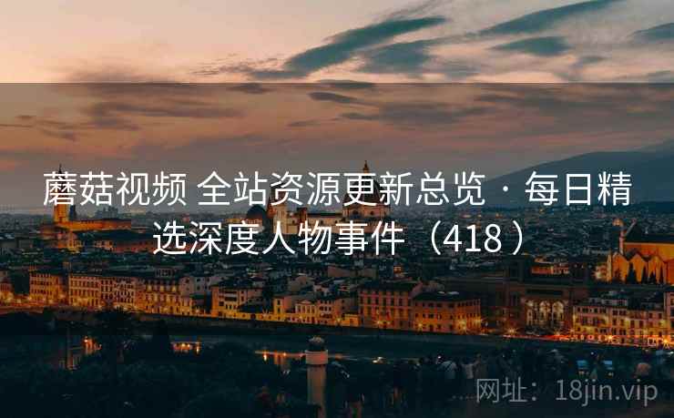 蘑菇视频 全站资源更新总览 · 每日精选深度人物事件(418 ) 蘑菇视频 全站资源更新总览 · 每日精选深度人物事件(418 )