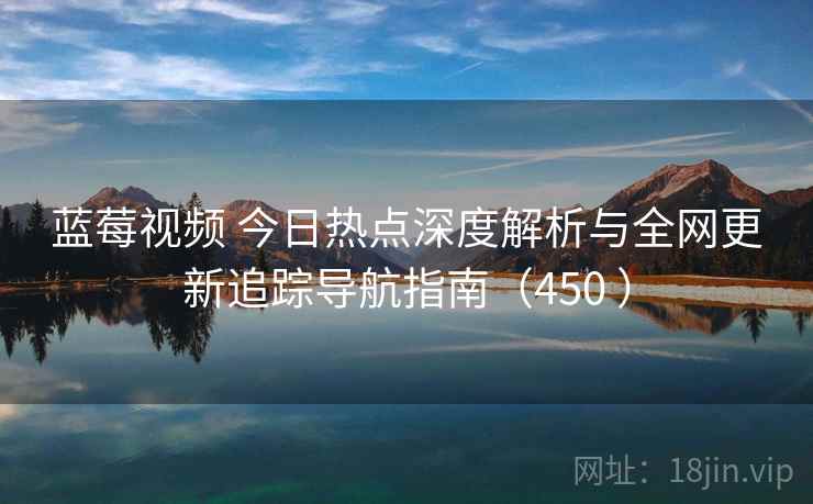 蓝莓视频 今日热点深度解析与全网更新追踪导航指南(450 ) 蓝莓视频 今日热点深度解析与全网更新追踪导航指南(450 )