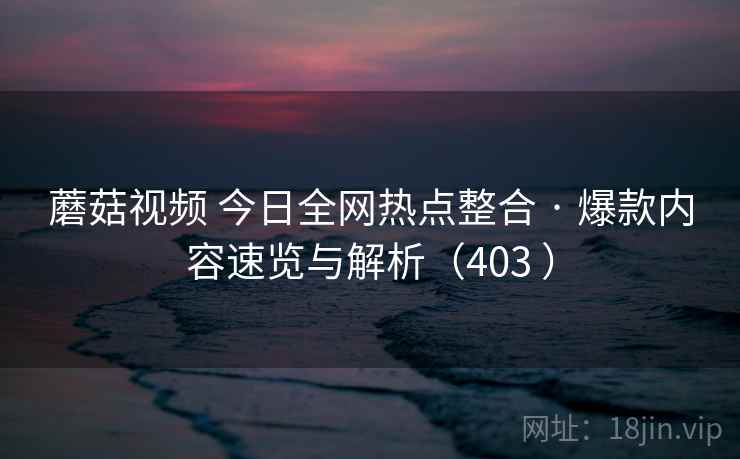 蘑菇视频 今日全网热点整合 · 爆款内容速览与解析（403 ）