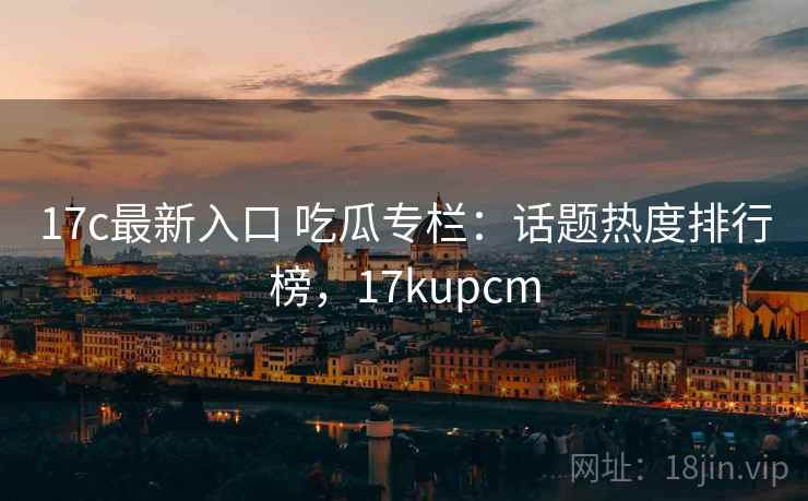 17c最新入口 吃瓜专栏：话题热度排行榜，17kupcm