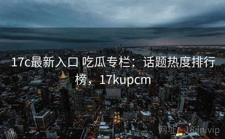 17c最新入口 吃瓜专栏：话题热度排行榜，17kupcm