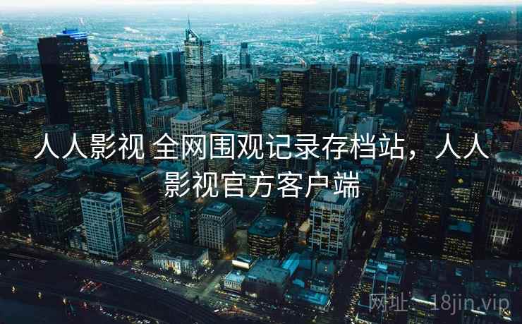 人人影视 全网围观记录存档站,人人影视官方客户端 人人影视 全网围观记录存档站,人人影视官方客户端