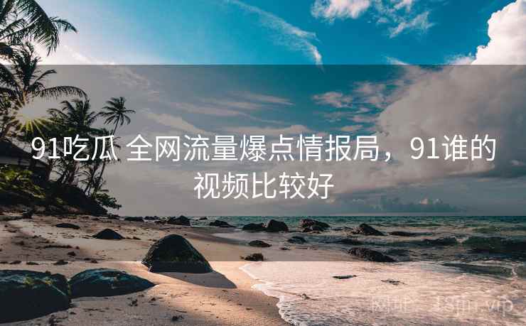 91吃瓜 全网流量爆点情报局，91谁的视频比较好