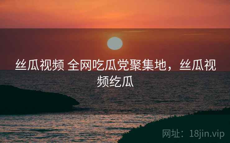 丝瓜视频 全网吃瓜党聚集地,丝瓜视频纥瓜 丝瓜视频 全网吃瓜党聚集地,丝瓜视频纥瓜