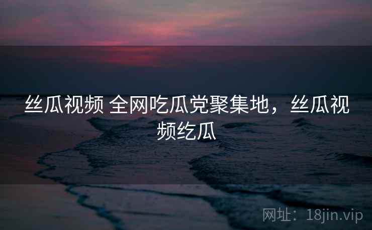丝瓜视频 全网吃瓜党聚集地,丝瓜视频纥瓜 丝瓜视频 全网吃瓜党聚集地,丝瓜视频纥瓜