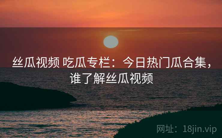 丝瓜视频 吃瓜专栏:今日热门瓜合集,谁了解丝瓜视频 丝瓜视频 吃瓜专栏:今日热门瓜合集,谁了解丝瓜视频