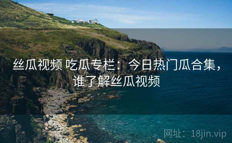 丝瓜视频 吃瓜专栏:今日热门瓜合集,谁了解丝瓜视频 丝瓜视频 吃瓜专栏:今日热门瓜合集,谁了解丝瓜视频