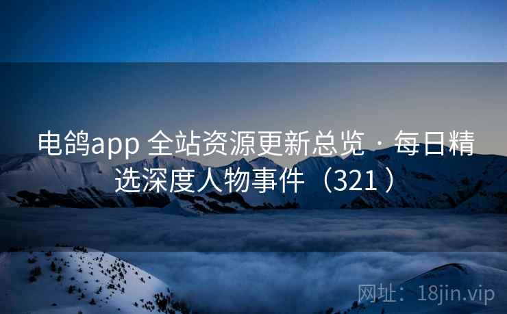 电鸽app 全站资源更新总览 · 每日精选深度人物事件（321 ）
