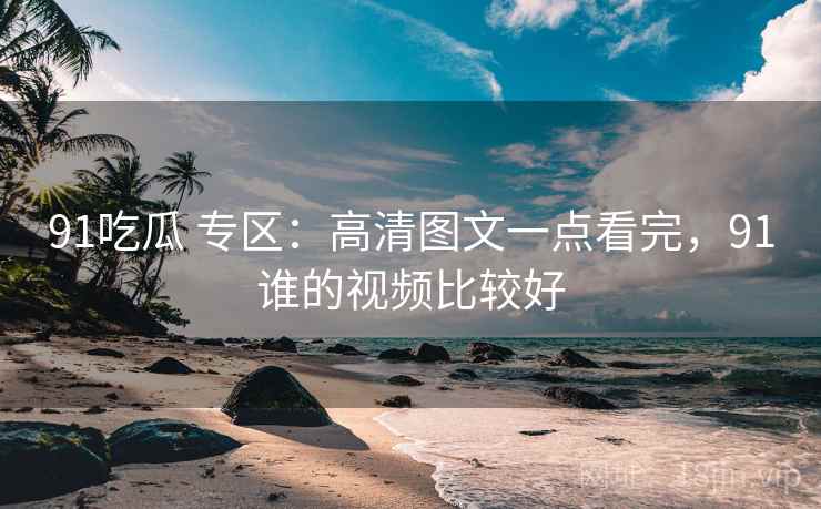 91吃瓜 专区：高清图文一点看完，91谁的视频比较好