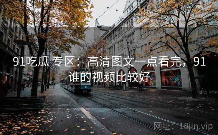 91吃瓜 专区：高清图文一点看完，91谁的视频比较好