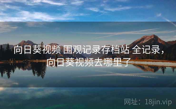 向日葵视频 围观记录存档站 全记录,向日葵视频去哪里了 向日葵视频 围观记录存档站 全记录,向日葵视频去哪里了