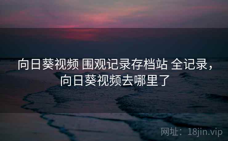 向日葵视频 围观记录存档站 全记录,向日葵视频去哪里了 向日葵视频 围观记录存档站 全记录,向日葵视频去哪里了