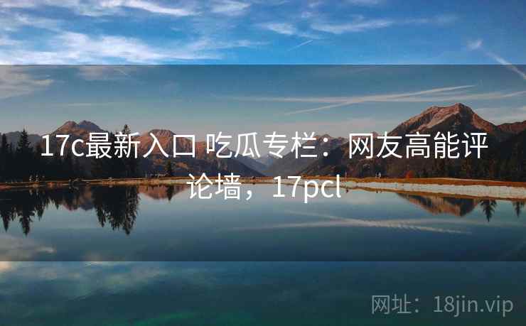 17c最新入口 吃瓜专栏:网友高能评论墙,17pcl 17c最新入口 吃瓜专栏:网友高能评论墙,17pcl
