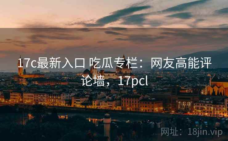 17c最新入口 吃瓜专栏:网友高能评论墙,17pcl 17c最新入口 吃瓜专栏:网友高能评论墙,17pcl