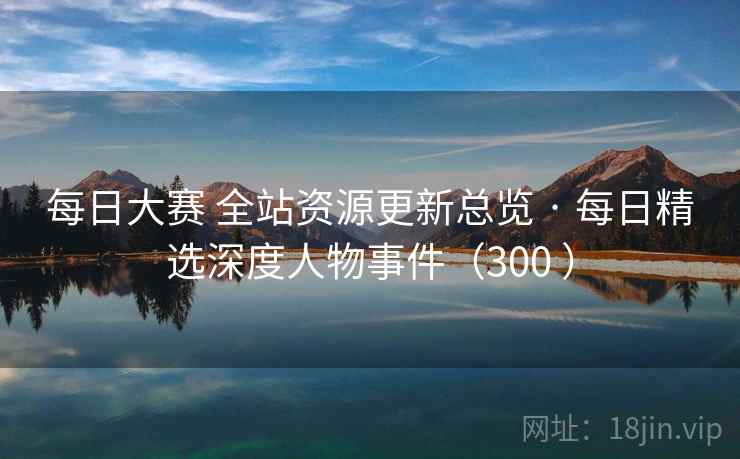 每日大赛 全站资源更新总览 · 每日精选深度人物事件(300 ) 每日大赛 全站资源更新总览 · 每日精选深度人物事件(300 )