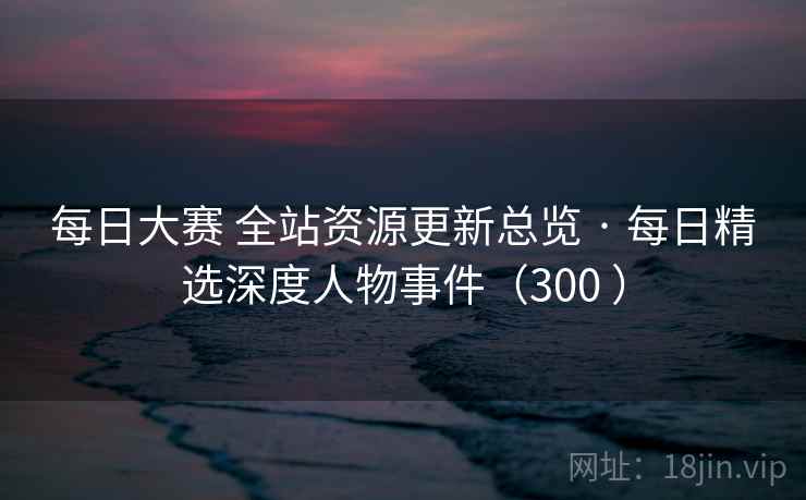 每日大赛 全站资源更新总览 · 每日精选深度人物事件(300 ) 每日大赛 全站资源更新总览 · 每日精选深度人物事件(300 )