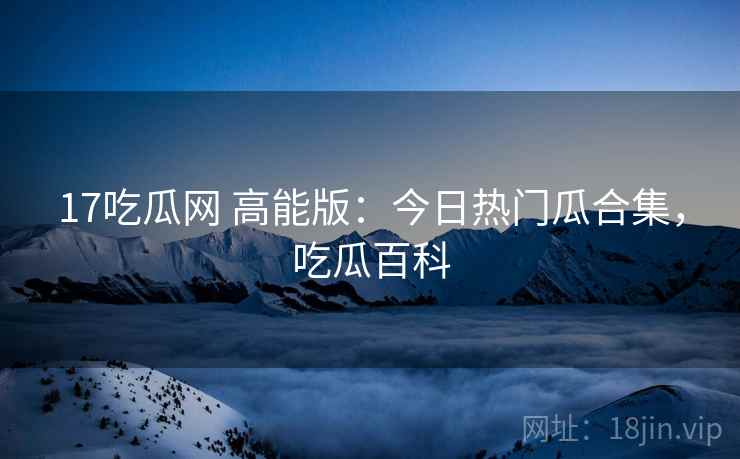 17吃瓜网 高能版:今日热门瓜合集,吃瓜百科 17吃瓜网 高能版:今日热门瓜合集,吃瓜百科