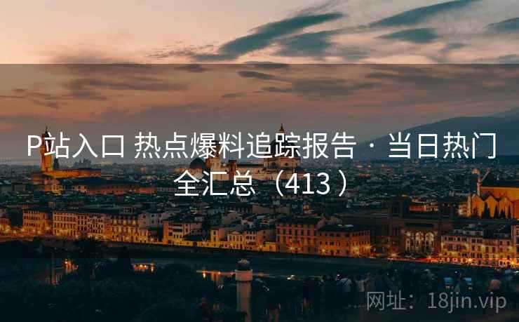 P站入口 热点爆料追踪报告 · 当日热门全汇总(413 ) P站入口 热点爆料追踪报告 · 当日热门全汇总(413 )