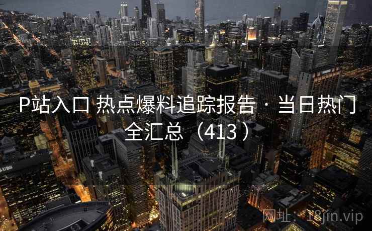 P站入口 热点爆料追踪报告 · 当日热门全汇总(413 ) P站入口 热点爆料追踪报告 · 当日热门全汇总(413 )