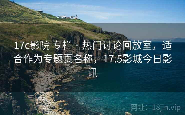 17c影院 专栏 · 热门讨论回放室,适合作为专题页名称,17.5影城今日影讯 17c影院 专栏 · 热门讨论回放室,适合作为专题页名称,17.5影城今日影讯