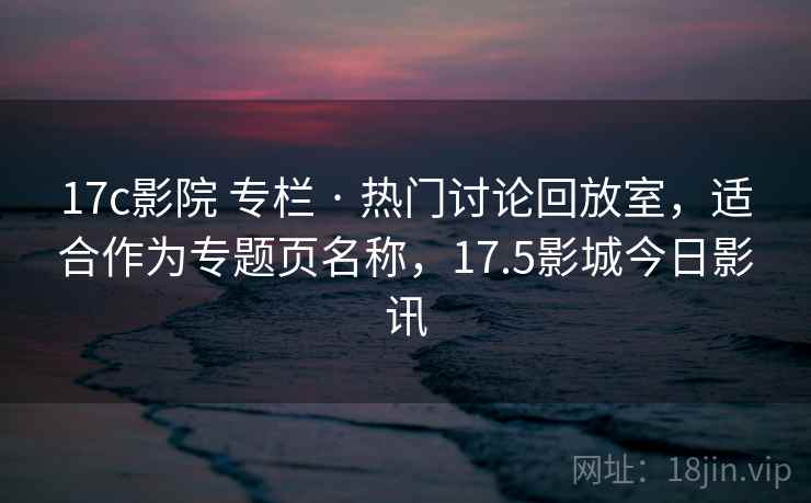 17c影院 专栏 · 热门讨论回放室,适合作为专题页名称,17.5影城今日影讯 17c影院 专栏 · 热门讨论回放室,适合作为专题页名称,17.5影城今日影讯
