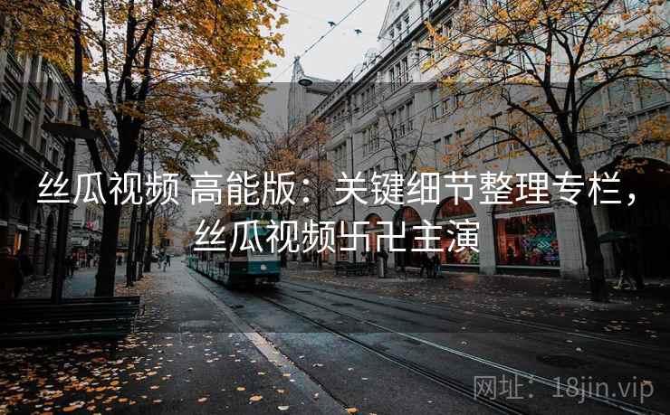 丝瓜视频 高能版:关键细节整理专栏,丝瓜视频卐卍主演 丝瓜视频 高能版:关键细节整理专栏,丝瓜视频卐卍主演