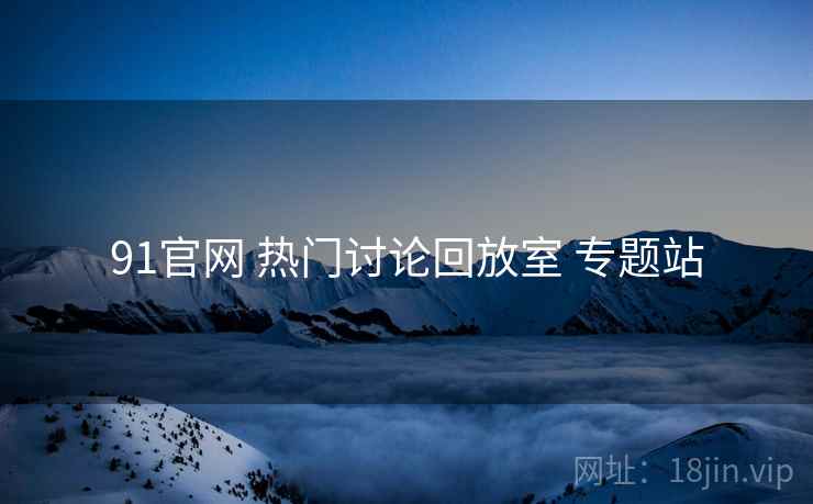 91官网 热门讨论回放室 专题站 91官网 热门讨论回放室 专题站