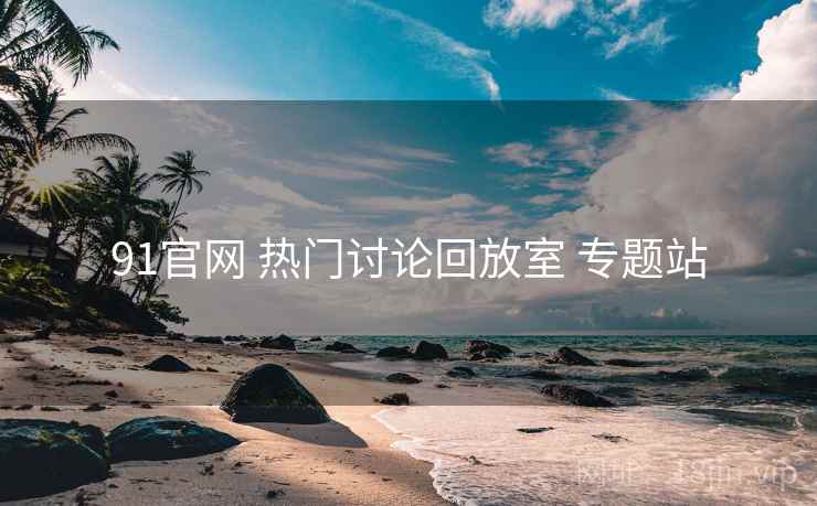 91官网 热门讨论回放室 专题站 91官网 热门讨论回放室 专题站